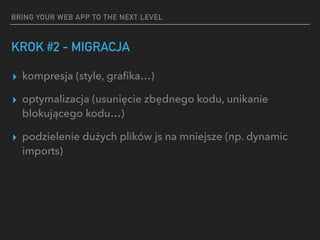 BRING YOUR WEB APP TO THE NEXT LEVEL
KROK #2 - MIGRACJA
▸ kompresja (style, graﬁka…)
▸ optymalizacja (usunięcie zbędnego kodu, unikanie
blokującego kodu…)
▸ podzielenie dużych plików js na mniejsze (np. dynamic
imports)
 