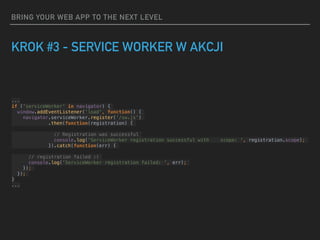BRING YOUR WEB APP TO THE NEXT LEVEL
KROK #3 - SERVICE WORKER W AKCJI
...
if ('serviceWorker' in navigator) {
window.addEventListener('load', function() {
navigator.serviceWorker.register('/sw.js')
.then(function(registration) {
// Registration was successful
console.log('ServiceWorker registration successful with scope: ', registration.scope);
}).catch(function(err) {
// registration failed :(
console.log('ServiceWorker registration failed: ', err);
});
});
}
...
 
