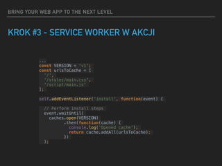 BRING YOUR WEB APP TO THE NEXT LEVEL
KROK #3 - SERVICE WORKER W AKCJI
...
const VERSION = 'v1';
const urlsToCache = [
'/',
'/styles/main.css',
'/script/main.js'
];
self.addEventListener('install', function(event) {
// Perform install steps
event.waitUntil(
caches.open(VERSION)
.then(function(cache) {
console.log('Opened cache');
return cache.addAll(urlsToCache);
})
);
 