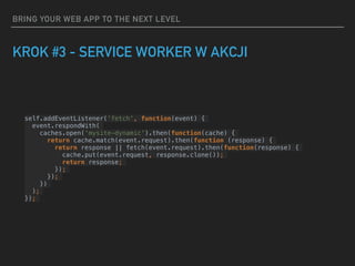 BRING YOUR WEB APP TO THE NEXT LEVEL
KROK #3 - SERVICE WORKER W AKCJI
self.addEventListener('fetch', function(event) {
event.respondWith(
caches.open('mysite-dynamic').then(function(cache) {
return cache.match(event.request).then(function (response) {
return response || fetch(event.request).then(function(response) {
cache.put(event.request, response.clone());
return response;
});
});
})
);
});
 