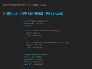 BRING YOUR WEB APP TO THE NEXT LEVEL
KROK #4 - APP MANIFEST PRZYKŁAD
{
"name": "My test application",
"short_name": "My app",
"icons": [
{
"src": "/assets/icons/favicon-32x32.png",
"sizes": "32x32",
"type": "image/png"
},
{
"src": "/assets/icons/android-chrome-192x192.png",
"sizes": "192x192",
"type": "image/png"
}
],
"background_color": "#ffa500",
"theme_color": "#ffffff”,
"orientation": "portrait”,
"display": "standalone",
"start_url": "/index.html"
}
 