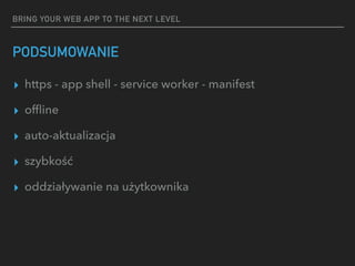 BRING YOUR WEB APP TO THE NEXT LEVEL
PODSUMOWANIE
▸ https - app shell - service worker - manifest
▸ ofﬂine
▸ auto-aktualizacja
▸ szybkość
▸ oddziaływanie na użytkownika
 