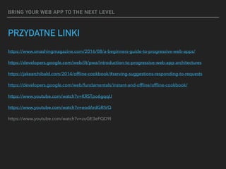 BRING YOUR WEB APP TO THE NEXT LEVEL
PRZYDATNE LINKI
https://www.smashingmagazine.com/2016/08/a-beginners-guide-to-progressive-web-apps/
https://developers.google.com/web/ilt/pwa/introduction-to-progressive-web-app-architectures
https://jakearchibald.com/2014/ofﬂine-cookbook/#serving-suggestions-responding-to-requests
https://developers.google.com/web/fundamentals/instant-and-ofﬂine/ofﬂine-cookbook/
https://www.youtube.com/watch?v=KRSTpo6gqqU
https://www.youtube.com/watch?v=eodArdGRIVQ
https://www.youtube.com/watch?v=zuGE3eFQD9I
 