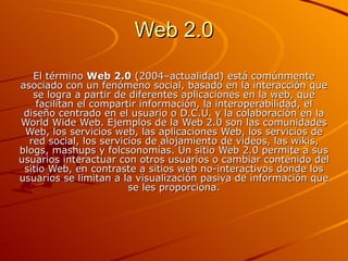 Web 2.0 El término  Web 2.0  (2004–actualidad) está comúnmente asociado con un fenómeno social, basado en la interacción que se logra a partir de diferentes aplicaciones en la web, que facilitan el compartir información, la interoperabilidad, el diseño centrado en el usuario o D.C.U. y la colaboración en la World Wide Web. Ejemplos de la Web 2.0 son las comunidades Web, los servicios web, las aplicaciones Web, los servicios de red social, los servicios de alojamiento de videos, las wikis, blogs, mashups y folcsonomías. Un sitio Web 2.0 permite a sus usuarios interactuar con otros usuarios o cambiar contenido del sitio Web, en contraste a sitios web no-interactivos donde los usuarios se limitan a la visualización pasiva de información que se les proporciona. 