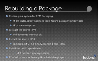 Rebuilding a Package
Prepare your system for RPM Packaging
# dnf install @development-tools fedora-packager rpmdevtools
# rpmdev-setuptree
Lets get the source RPM
dnf download --source git
Extract the source RPM
rpm2cpio git-2.4.3-6.fc22.src.rpm | cpio -idmv
Install the build dependencies
dnf builddep <package name>
Rpmbuild -ba <specfile> e.g. #rpmbuild -ba git.spec
 