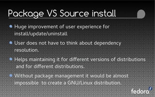 Package VS Source install
Huge improvement of user experience for
install/update/uninstall
User does not have to think about dependency
resolution.
Helps maintaining it for different versions of distributions
and for different distributions.
Without package management it would be almost
impossible to create a GNU/Linux distribution.
 