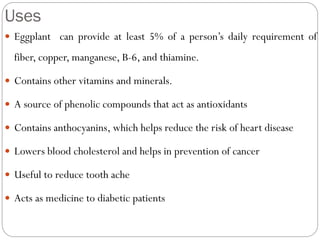Uses
 Eggplant can provide at least 5% of a person’s daily requirement of
fiber, copper, manganese, B-6, and thiamine.
 Contains other vitamins and minerals.
 A source of phenolic compounds that act as antioxidants
 Contains anthocyanins, which helps reduce the risk of heart disease
 Lowers blood cholesterol and helps in prevention of cancer
 Useful to reduce tooth ache
 Acts as medicine to diabetic patients
 