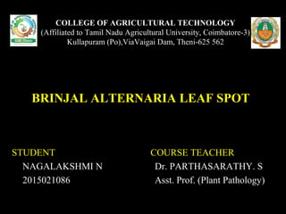 COLLEGE OF AGRICULTURAL TECHNOLOGY
(Affiliated to Tamil Nadu Agricultural University, Coimbatore-3)
Kullapuram (Po),ViaVaigai Dam, Theni-625 562
BRINJAL ALTERNARIA LEAF SPOT
STUDENT COURSE TEACHER
NAGALAKSHMI N Dr. PARTHASARATHY. S
2015021086 Asst. Prof. (Plant Pathology)
 