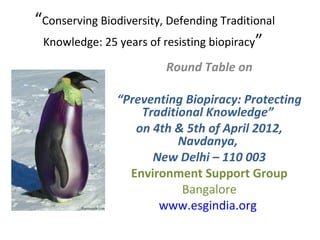 “Conserving Biodiversity, Defending Traditional
 Knowledge: 25 years of resisting biopiracy”

                         Round Table on

                “Preventing Biopiracy: Protecting
                    Traditional Knowledge”
                   on 4th & 5th of April 2012,
                           Navdanya,
                      New Delhi – 110 003
                  Environment Support Group
                           Bangalore
                       www.esgindia.org
 