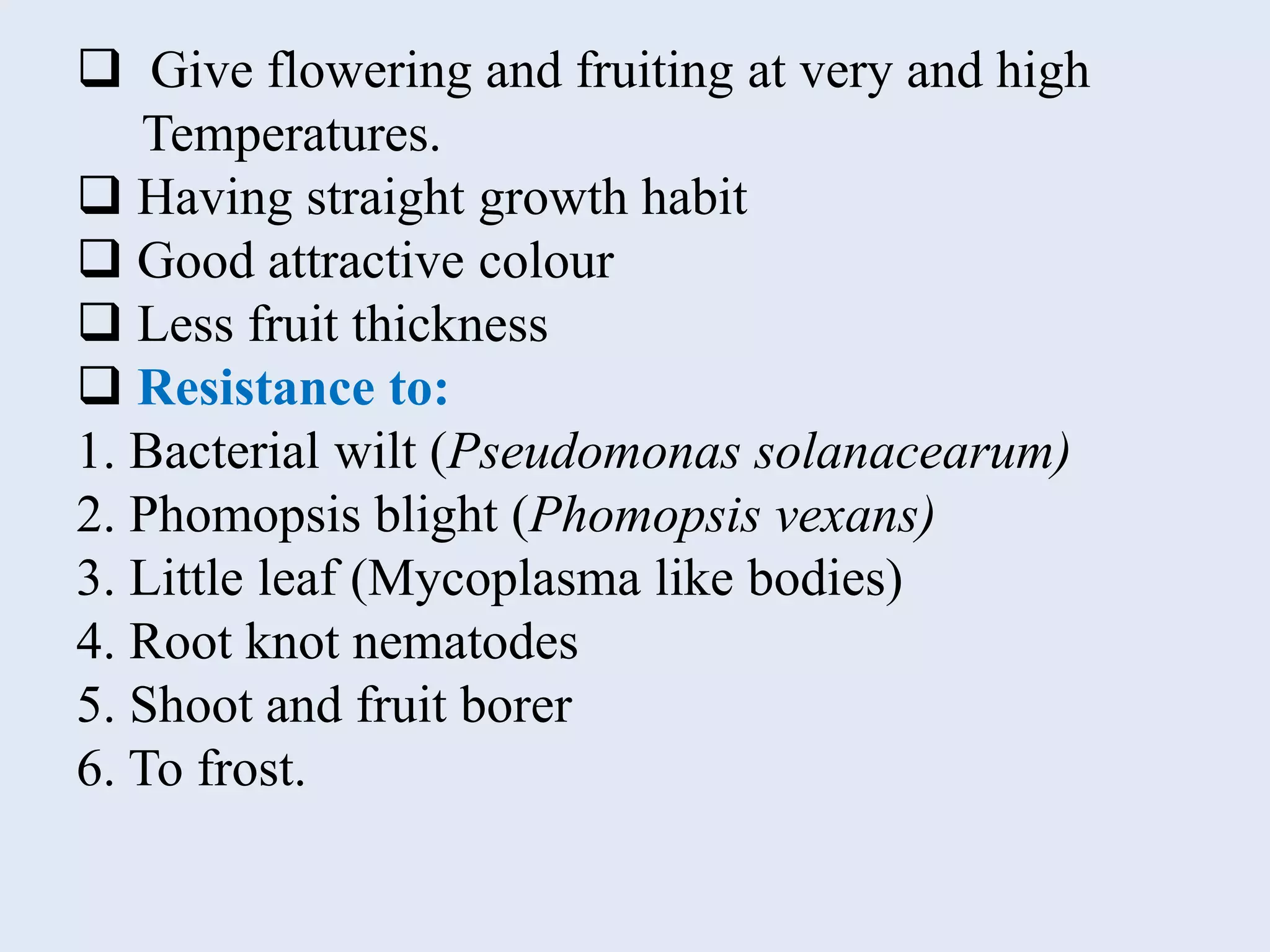  Give flowering and fruiting at very and high
Temperatures.
 Having straight growth habit
 Good attractive colour
 Less fruit thickness
 Resistance to:
1. Bacterial wilt (Pseudomonas solanacearum)
2. Phomopsis blight (Phomopsis vexans)
3. Little leaf (Mycoplasma like bodies)
4. Root knot nematodes
5. Shoot and fruit borer
6. To frost.
 