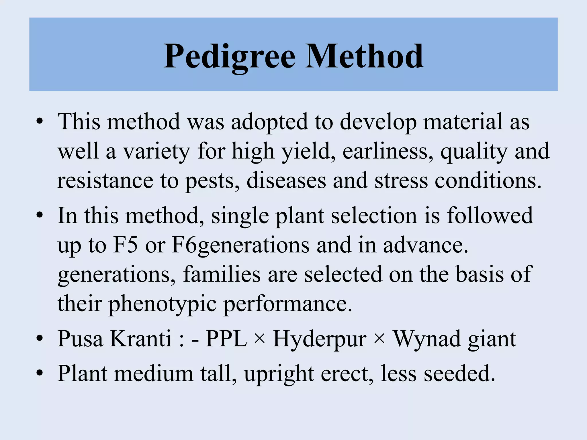 Pedigree Method
• This method was adopted to develop material as
well a variety for high yield, earliness, quality and
resistance to pests, diseases and stress conditions.
• In this method, single plant selection is followed
up to F5 or F6generations and in advance.
generations, families are selected on the basis of
their phenotypic performance.
• Pusa Kranti : - PPL × Hyderpur × Wynad giant
• Plant medium tall, upright erect, less seeded.
 