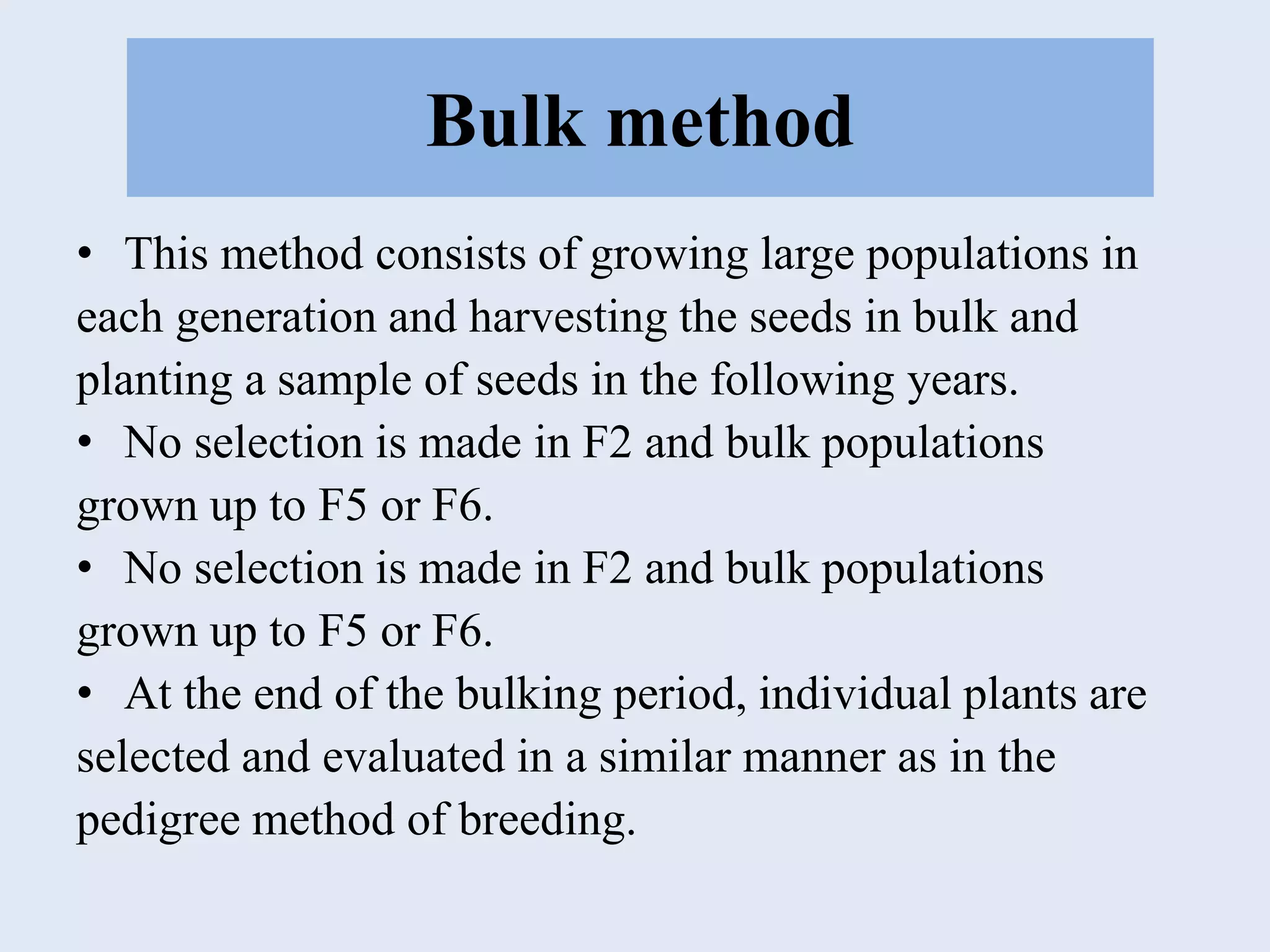 Bulk method
• This method consists of growing large populations in
each generation and harvesting the seeds in bulk and
planting a sample of seeds in the following years.
• No selection is made in F2 and bulk populations
grown up to F5 or F6.
• No selection is made in F2 and bulk populations
grown up to F5 or F6.
• At the end of the bulking period, individual plants are
selected and evaluated in a similar manner as in the
pedigree method of breeding.
 