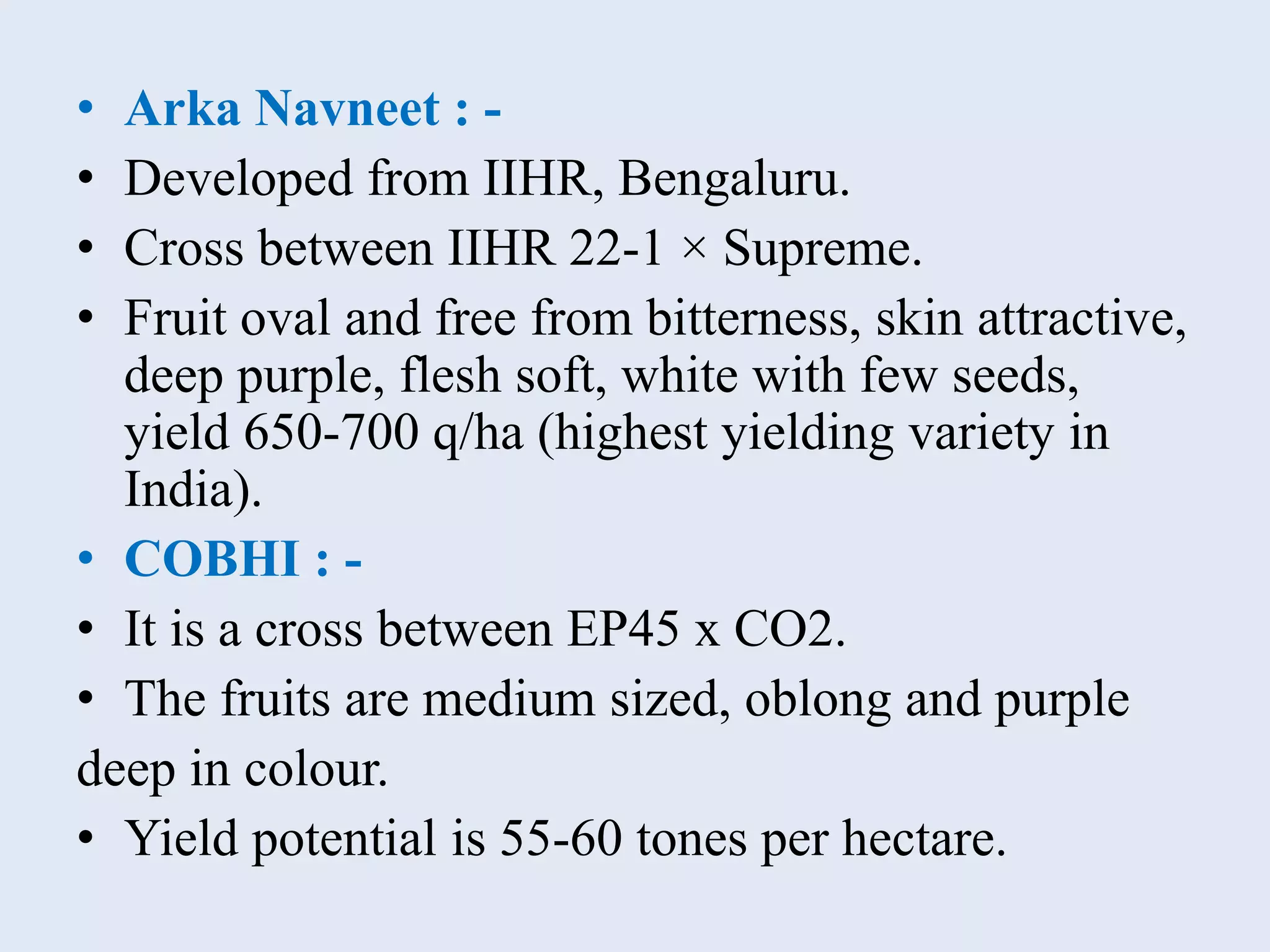 • Arka Navneet : -
• Developed from IIHR, Bengaluru.
• Cross between IIHR 22-1 × Supreme.
• Fruit oval and free from bitterness, skin attractive,
deep purple, flesh soft, white with few seeds,
yield 650-700 q/ha (highest yielding variety in
India).
• COBHI : -
• It is a cross between EP45 x CO2.
• The fruits are medium sized, oblong and purple
deep in colour.
• Yield potential is 55-60 tones per hectare.
 