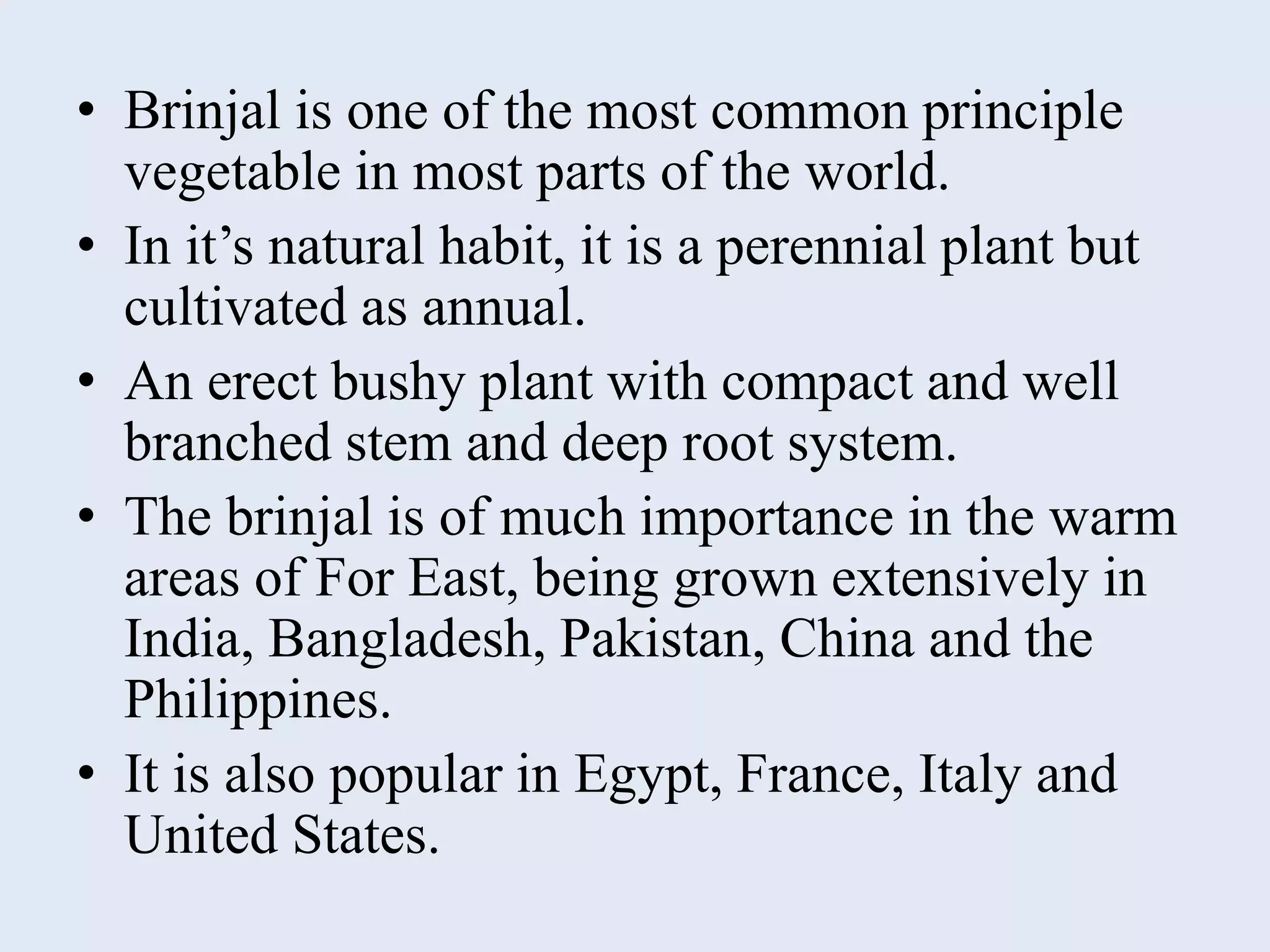• Brinjal is one of the most common principle
vegetable in most parts of the world.
• In it’s natural habit, it is a perennial plant but
cultivated as annual.
• An erect bushy plant with compact and well
branched stem and deep root system.
• The brinjal is of much importance in the warm
areas of For East, being grown extensively in
India, Bangladesh, Pakistan, China and the
Philippines.
• It is also popular in Egypt, France, Italy and
United States.
 