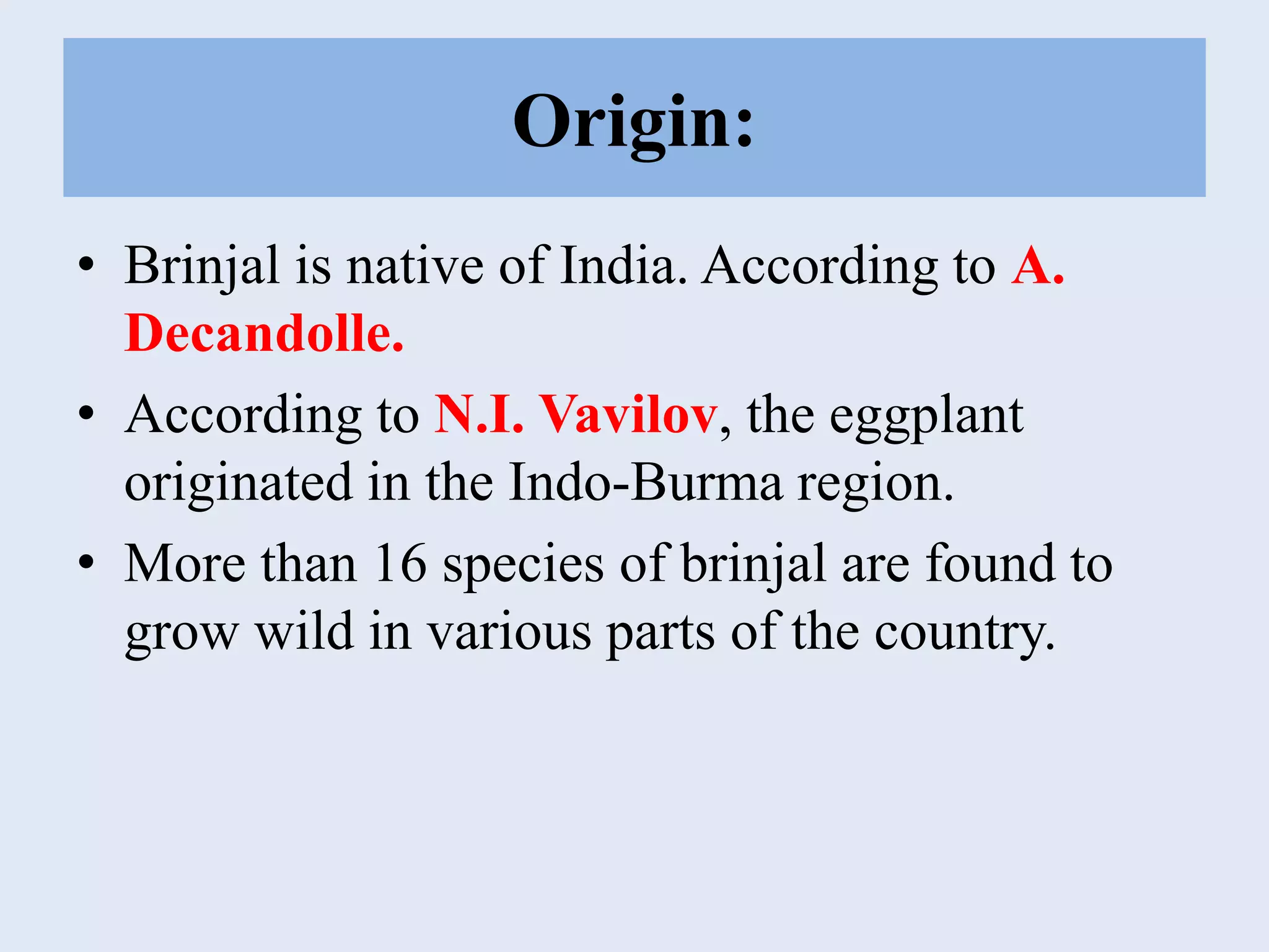 Origin:
• Brinjal is native of India. According to A.
Decandolle.
• According to N.I. Vavilov, the eggplant
originated in the Indo-Burma region.
• More than 16 species of brinjal are found to
grow wild in various parts of the country.
 