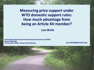 Measuring price support under
WTO domestic support rules:
How much advantage from
being an Article XII member?
International Agricultural Trade Research Consortium (IATRC)
Annual Meeting
15 December 2020, virtual format (Zoom) Lars.Brink@hotmail.com
Lars Brink
 