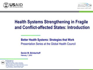 better systems, better health




                     Health Systems Strengthening in Fragile
                     and Conflict-affected States: Introduction

                                    Better Health Systems: Strategies that Work
                                    Presentation Series at the Global Health Council

                                    Derick W. Brinkerhoff
                                    February 7, 2012

Abt Associates Inc.
In collaboration with:
I Aga Khan Foundation I Bitrán y Asociados
I BRAC University I Broad Branch Associates
I Deloitte Consulting, LLP I Forum One Communications
I RTI International I Training Resources Group
I Tulane University’s School of Public Health
 