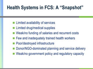 Health Systems in FCS: A “Snapshot”

   Limited availability of services
   Limited drug/medical supplies
   Weak/no funding of salaries and recurrent costs
   Few and inadequately trained health workers
   Poor/destroyed infrastructure
   Donor/NGO-dominated planning and service delivery
   Weak/no government policy and regulatory capacity
 