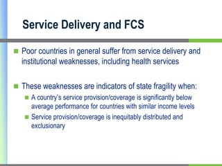 Service Delivery and FCS

 Poor countries in general suffer from service delivery and
  institutional weaknesses, including health services

 These weaknesses are indicators of state fragility when:
    A country’s service provision/coverage is significantly below
     average performance for countries with similar income levels
    Service provision/coverage is inequitably distributed and
     exclusionary
 