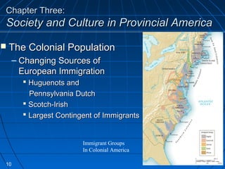 Chapter Three:Chapter Three:
Society and Culture in Provincial AmericaSociety and Culture in Provincial America
Immigrant Groups
In Colonial America
 The Colonial PopulationThe Colonial Population
– Changing Sources ofChanging Sources of
European ImmigrationEuropean Immigration
 Huguenots andHuguenots and
Pennsylvania DutchPennsylvania Dutch
 Scotch-IrishScotch-Irish
 Largest Contingent of ImmigrantsLargest Contingent of Immigrants
10
 