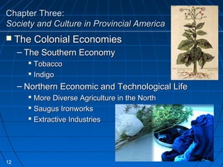 Chapter Three:Chapter Three:
Society and Culture in Provincial AmericaSociety and Culture in Provincial America
 The Colonial EconomiesThe Colonial Economies
– The Southern EconomyThe Southern Economy
 TobaccoTobacco
 IndigoIndigo
– Northern Economic and Technological LifeNorthern Economic and Technological Life
 More Diverse Agriculture in the NorthMore Diverse Agriculture in the North
 Saugus IronworksSaugus Ironworks
 Extractive IndustriesExtractive Industries
12
 
