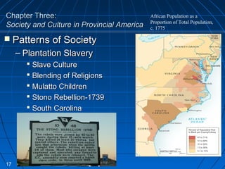 Chapter Three:Chapter Three:
Society and Culture in Provincial AmericaSociety and Culture in Provincial America
 Patterns of SocietyPatterns of Society
– Plantation SlaveryPlantation Slavery
 Slave CultureSlave Culture
 Blending of ReligionsBlending of Religions
 Mulatto ChildrenMulatto Children
 Stono Rebellion-1739Stono Rebellion-1739
 South CarolinaSouth Carolina
17
African Population as a
Proportion of Total Population,
c. 1775
 