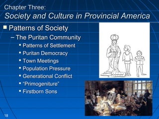 Chapter Three:Chapter Three:
Society and Culture in Provincial AmericaSociety and Culture in Provincial America
 Patterns of SocietyPatterns of Society
– The Puritan CommunityThe Puritan Community
 Patterns of SettlementPatterns of Settlement
 Puritan DemocracyPuritan Democracy
 Town MeetingsTown Meetings
 Population PressurePopulation Pressure
 Generational ConflictGenerational Conflict
 ““Primogeniture”Primogeniture”
 Firstborn SonsFirstborn Sons
18
 