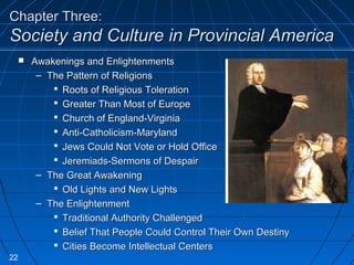 Chapter Three:Chapter Three:
Society and Culture in Provincial AmericaSociety and Culture in Provincial America
 Awakenings and EnlightenmentsAwakenings and Enlightenments
– The Pattern of ReligionsThe Pattern of Religions
 Roots of Religious TolerationRoots of Religious Toleration
 Greater Than Most of EuropeGreater Than Most of Europe
 Church of England-VirginiaChurch of England-Virginia
 Anti-Catholicism-MarylandAnti-Catholicism-Maryland
 Jews Could Not Vote or Hold OfficeJews Could Not Vote or Hold Office
 Jeremiads-Sermons of DespairJeremiads-Sermons of Despair
– The Great AwakeningThe Great Awakening
 Old Lights and New LightsOld Lights and New Lights
– The EnlightenmentThe Enlightenment
 Traditional Authority ChallengedTraditional Authority Challenged
 Belief That People Could Control Their Own DestinyBelief That People Could Control Their Own Destiny
 Cities Become Intellectual CentersCities Become Intellectual Centers
22
 