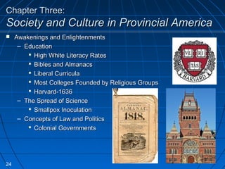 Chapter Three:Chapter Three:
Society and Culture in Provincial AmericaSociety and Culture in Provincial America
 Awakenings and EnlightenmentsAwakenings and Enlightenments
– EducationEducation
 High White Literacy RatesHigh White Literacy Rates
 Bibles and AlmanacsBibles and Almanacs
 Liberal CurriculaLiberal Curricula
 Most Colleges Founded by Religious GroupsMost Colleges Founded by Religious Groups
 Harvard-1636Harvard-1636
– The Spread of ScienceThe Spread of Science
 Smallpox InoculationSmallpox Inoculation
– Concepts of Law and PoliticsConcepts of Law and Politics
 Colonial GovernmentsColonial Governments
24
 