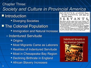 Chapter Three:Chapter Three:
Society and Culture in Provincial AmericaSociety and Culture in Provincial America
 IntroductionIntroduction
 Diverging SocietiesDiverging Societies
 The Colonial PopulationThe Colonial Population
 Immigration and Natural IncreaseImmigration and Natural Increase
– Indentured ServitudeIndentured Servitude
 OriginsOrigins
 Most Migrants Came as LaborersMost Migrants Came as Laborers
 Realities of Indentured ServitudeRealities of Indentured Servitude
 Most in Chesapeake Bay RegionMost in Chesapeake Bay Region
 Declining Birthrate in EnglandDeclining Birthrate in England
 African Slavery IncreasesAfrican Slavery Increases
3
 