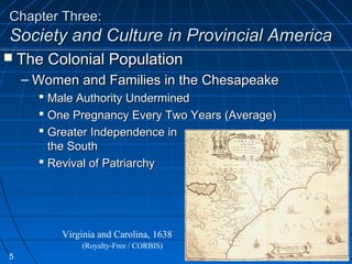 Chapter Three:Chapter Three:
Society and Culture in Provincial AmericaSociety and Culture in Provincial America
 The Colonial PopulationThe Colonial Population
– Women and Families in the ChesapeakeWomen and Families in the Chesapeake
 Male Authority UnderminedMale Authority Undermined
 One Pregnancy Every Two Years (Average)One Pregnancy Every Two Years (Average)
 Greater Independence inGreater Independence in
the Souththe South
 Revival of PatriarchyRevival of Patriarchy
Virginia and Carolina, 1638
(Royalty-Free / CORBIS)
5
 