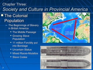Chapter Three:Chapter Three:
Society and Culture in Provincial AmericaSociety and Culture in Provincial America
 The ColonialThe Colonial
PopulationPopulation
– The Beginnings of SlaveryThe Beginnings of Slavery
in British Americain British America
 The Middle PassageThe Middle Passage
 Growing SlaveGrowing Slave
PopulationPopulation
 11 million Forcibly put11 million Forcibly put
into Bondageinto Bondage
 Uncertain StatusUncertain Status
 Mixed Races-MulattosMixed Races-Mulattos
 Slave CodesSlave Codes
7
 