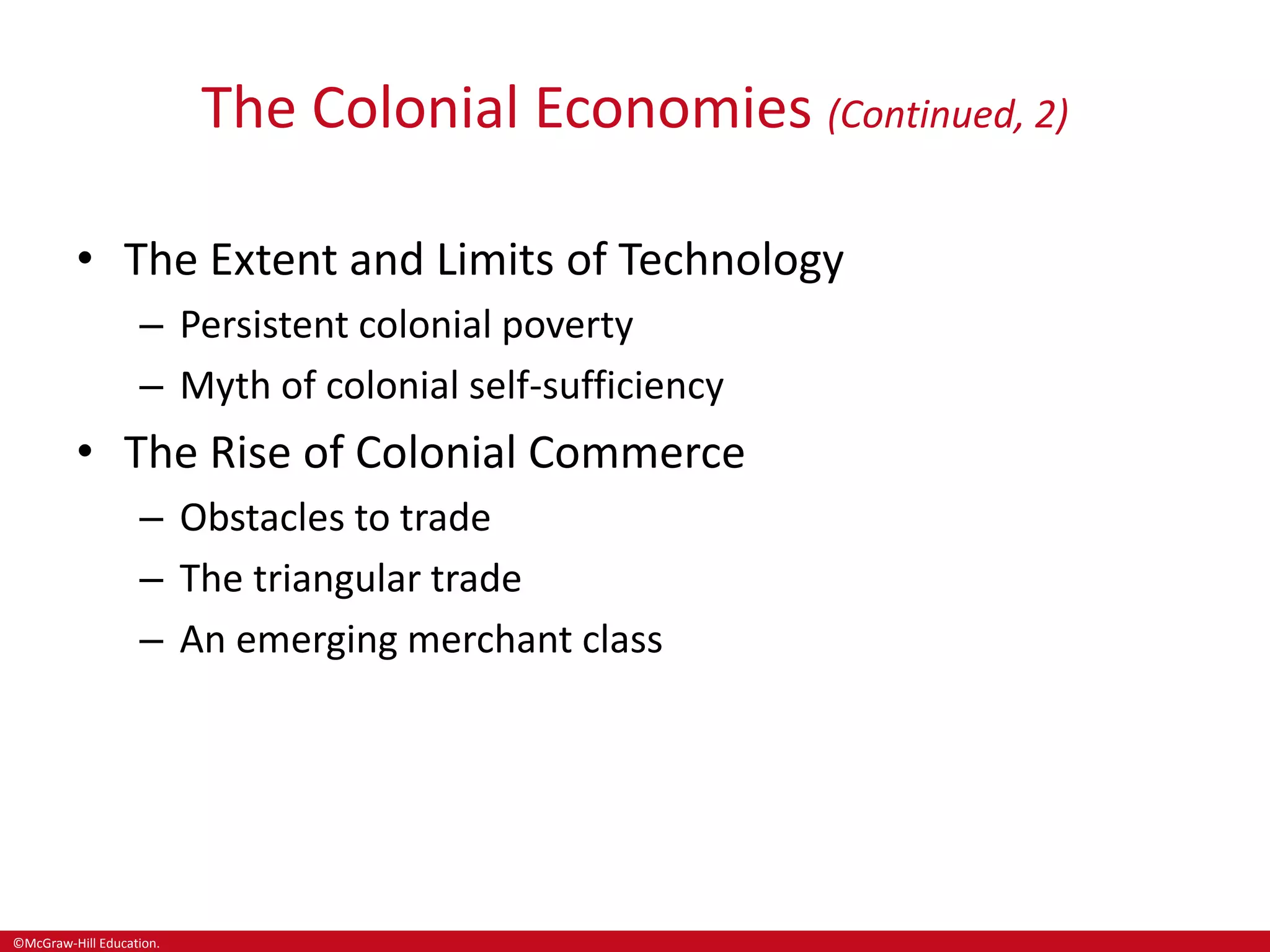 ©McGraw-Hill Education.
The Colonial Economies (Continued, 2)
• The Extent and Limits of Technology
– Persistent colonial poverty
– Myth of colonial self-sufficiency
• The Rise of Colonial Commerce
– Obstacles to trade
– The triangular trade
– An emerging merchant class
 