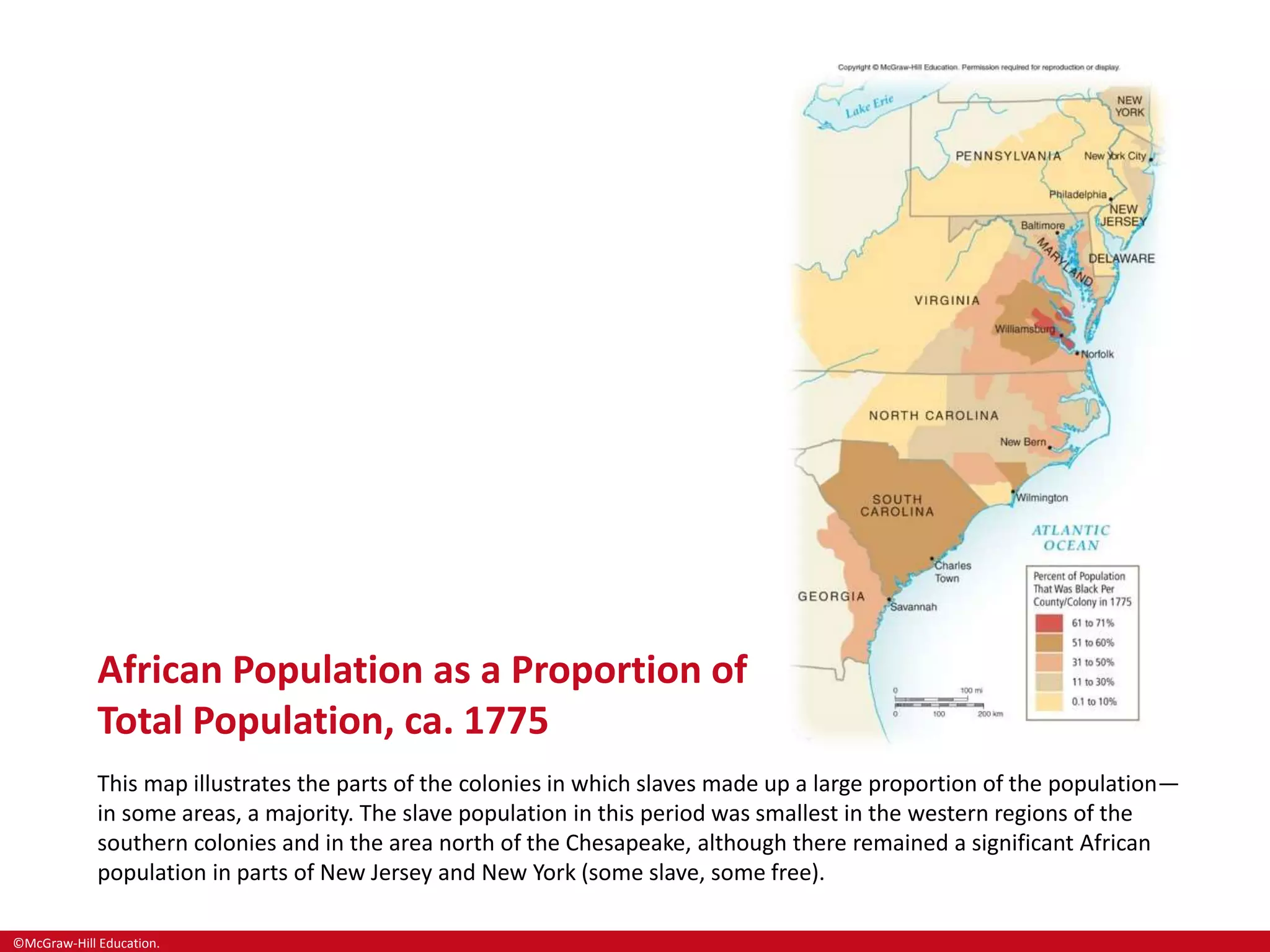 ©McGraw-Hill Education.
African Population as a Proportion of
Total Population, ca. 1775
This map illustrates the parts of the colonies in which slaves made up a large proportion of the population—
in some areas, a majority. The slave population in this period was smallest in the western regions of the
southern colonies and in the area north of the Chesapeake, although there remained a significant African
population in parts of New Jersey and New York (some slave, some free).
 