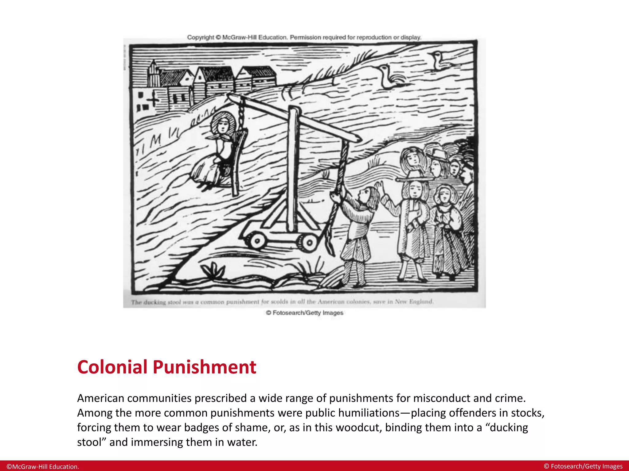 ©McGraw-Hill Education.
Colonial Punishment
American communities prescribed a wide range of punishments for misconduct and crime.
Among the more common punishments were public humiliations—placing offenders in stocks,
forcing them to wear badges of shame, or, as in this woodcut, binding them into a “ducking
stool” and immersing them in water.
© Fotosearch/Getty Images
 
