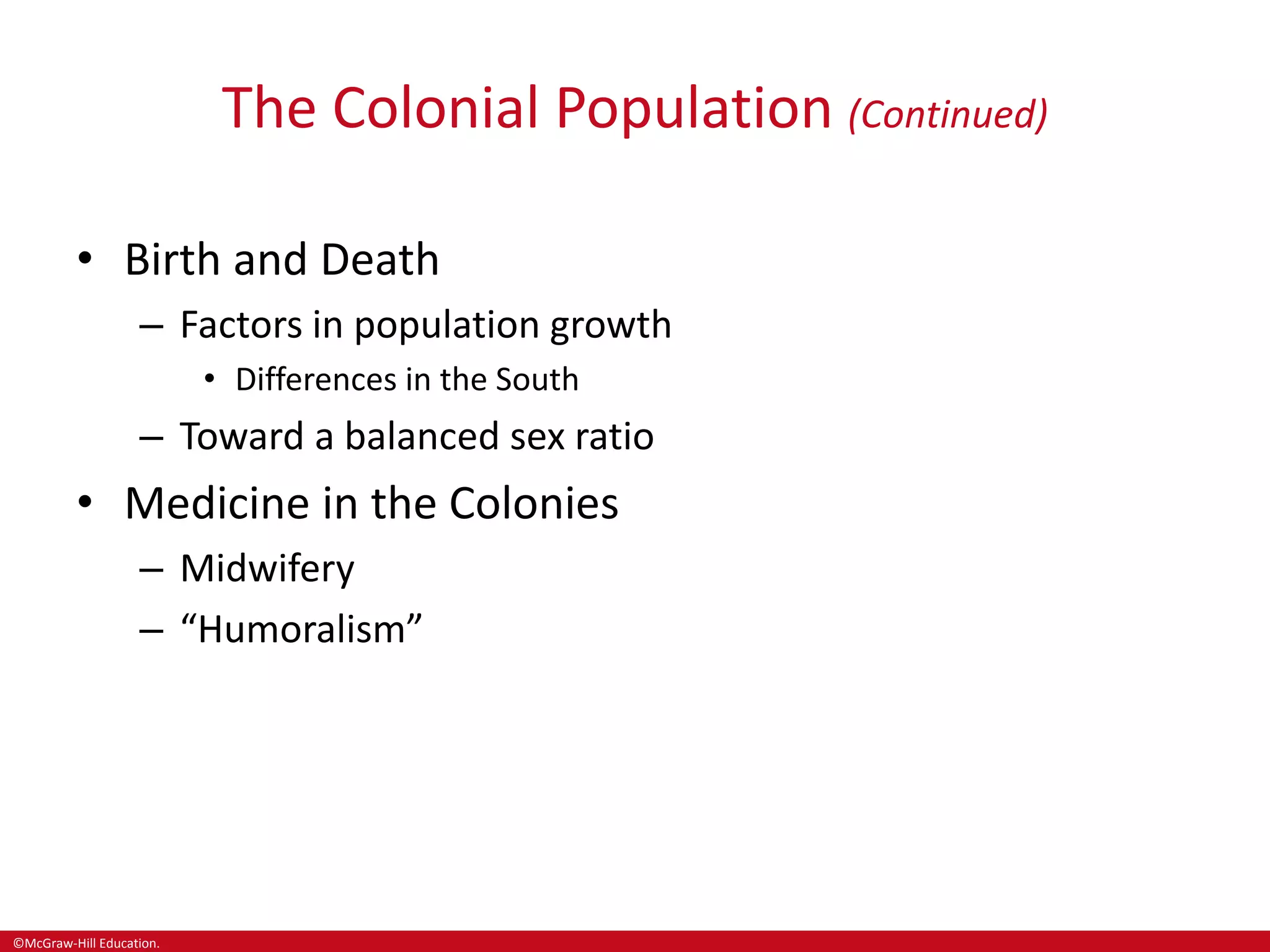 ©McGraw-Hill Education.
The Colonial Population (Continued)
• Birth and Death
– Factors in population growth
• Differences in the South
– Toward a balanced sex ratio
• Medicine in the Colonies
– Midwifery
– “Humoralism”
 