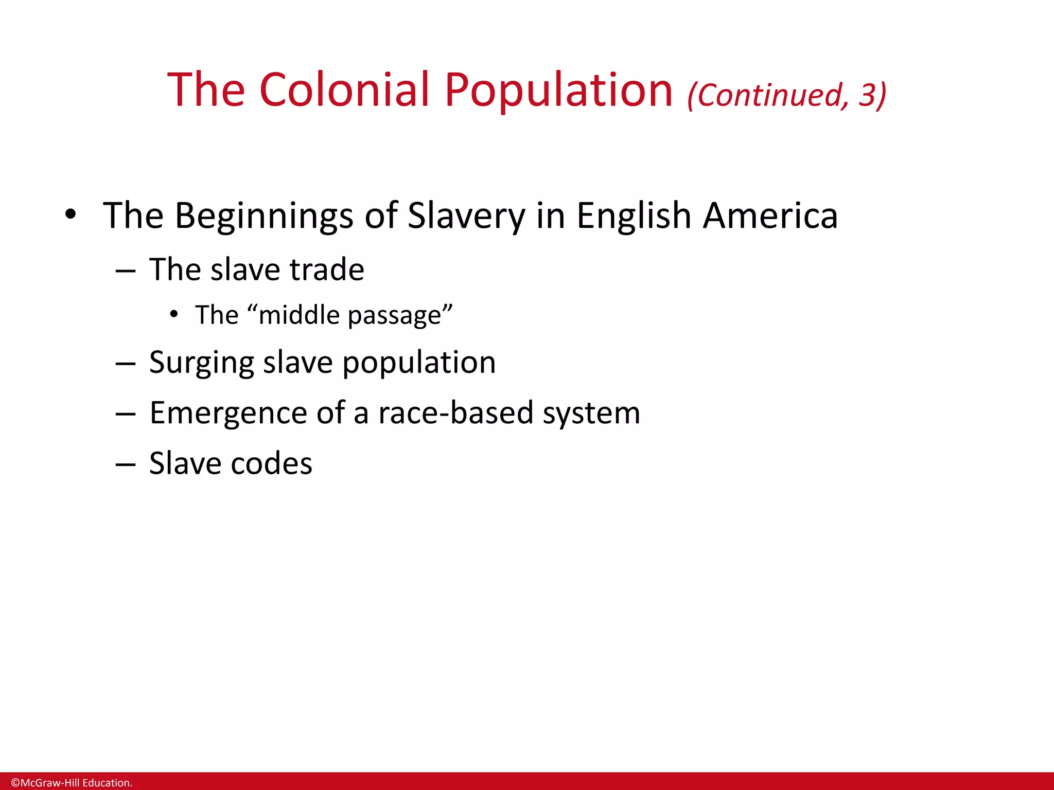 ©McGraw-Hill Education.
The Colonial Population (Continued, 3)
• The Beginnings of Slavery in English America
– The slave trade
• The “middle passage”
– Surging slave population
– Emergence of a race-based system
– Slave codes
 