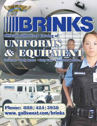 Innovation.
                         t.
                    Trus
              le.
         op
    Pe                                      1859
                                                   - 2009




Official Authorized Catalog of

UNIFORMS
& EQUIPMENT
Uniforms • Body Armor • Duty Gear • Footwear & More…




Phone: 888|424|3938
www. gallswest.com/brinks
 