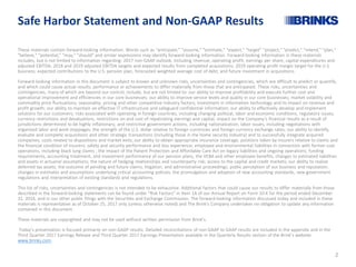 Safe Harbor Statement and Non-GAAP Results
These materials contain forward-looking information. Words such as "anticipate," "assume," "estimate," "expect," “target” "project," "predict," "intend," "plan,"
"believe," "potential," "may," "should" and similar expressions may identify forward-looking information. Forward-looking information in these materials
includes, but is not limited to information regarding: 2017 non-GAAP outlook, including revenue, operating profit, earnings per share, capital expenditures and
adjusted EBITDA; 2018 and 2019 adjusted EBITDA targets and expected results from completed acquisitions; 2019 operating profit margin target for the U.S.
business; expected contributions to the U.S. pension plan, forecasted weighted average cost of debt, and future investment in acquisitions.
Forward-looking information in this document is subject to known and unknown risks, uncertainties and contingencies, which are difficult to predict or quantify,
and which could cause actual results, performance or achievements to differ materially from those that are anticipated. These risks, uncertainties and
contingencies, many of which are beyond our control, include, but are not limited to: our ability to improve profitability and execute further cost and
operational improvement and efficiencies in our core businesses; our ability to improve service levels and quality in our core businesses; market volatility and
commodity price fluctuations; seasonality, pricing and other competitive industry factors; investment in information technology and its impact on revenue and
profit growth; our ability to maintain an effective IT infrastructure and safeguard confidential information; our ability to effectively develop and implement
solutions for our customers; risks associated with operating in foreign countries, including changing political, labor and economic conditions, regulatory issues,
currency restrictions and devaluations, restrictions on and cost of repatriating earnings and capital, impact on the Company’s financial results as a result of
jurisdictions determined to be highly inflationary, and restrictive government actions, including nationalization; labor issues, including negotiations with
organized labor and work stoppages; the strength of the U.S. dollar relative to foreign currencies and foreign currency exchange rates; our ability to identify,
evaluate and complete acquisitions and other strategic transactions (including those in the home security industry) and to successfully integrate acquired
companies; costs related to dispositions and market exits; our ability to obtain appropriate insurance coverage, positions taken by insurers relative to claims and
the financial condition of insurers; safety and security performance and loss experience; employee and environmental liabilities in connection with former coal
operations, including black lung claims ; the impact of the Patient Protection and Affordable Care Act on legacy liabilities and ongoing operations; funding
requirements, accounting treatment, and investment performance of our pension plans, the VEBA and other employee benefits; changes to estimated liabilities
and assets in actuarial assumptions; the nature of hedging relationships and counterparty risk; access to the capital and credit markets; our ability to realize
deferred tax assets; the outcome of pending and future claims, litigation, and administrative proceedings; public perception of our business and reputation;
changes in estimates and assumptions underlying critical accounting policies; the promulgation and adoption of new accounting standards, new government
regulations and interpretation of existing standards and regulations.
This list of risks, uncertainties and contingencies is not intended to be exhaustive. Additional factors that could cause our results to differ materially from those
described in the forward-looking statements can be found under "Risk Factors" in Item 1A of our Annual Report on Form 10-K for the period ended December
31, 2016, and in our other public filings with the Securities and Exchange Commission. The forward-looking information discussed today and included in these
materials is representative as of October 25, 2017 only (unless otherwise noted) and The Brink's Company undertakes no obligation to update any information
contained in this document.
These materials are copyrighted and may not be used without written permission from Brink's.
Today’s presentation is focused primarily on non-GAAP results. Detailed reconciliations of non-GAAP to GAAP results are included in the appendix and in the
Third Quarter 2017 Earnings Release and Third Quarter 2017 Earnings Presentation available in the Quarterly Results section of the Brink’s website:
www.brinks.com.
2
 