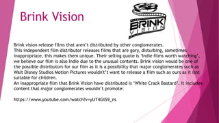 Brink vision release films that aren’t distributed by other conglomerates.
This independent film distributor releases films that are gory, disturbing, sometimes
inappropriate, this makes them unique. Their selling quote is ‘Indie films worth watching’,
we believe our film is also Indie due to the unusual contents. Brink vision would be one of
the possible distributors for our film as it is a possibility that major conglomerates such as
Walt Disney Studios Motion Pictures wouldn't’t want to release a film such as ours as it isnt
suitable for children.
An inappropriate film that Brink Vision have distributed is ‘White Crack Bastard’. It includes
content that major conglomerates wouldn’t promote:
https://www.youtube.com/watch?v=yUT4GtS9_ns
Brink Vision
 