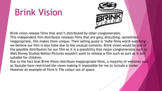 Brink vision release films that aren’t distributed by other conglomerates.
This independent film distributor releases films that are gory, disturbing, sometimes
inappropriate, this makes them unique. Their selling quote is ‘Indie films worth watching’,
we believe our film is also Indie due to the unusual contents. Brink vision would be one of
the possible distributors for our film as it is a possibility that major conglomerates such as
Walt Disney Studios Motion Pictures wouldn't want to release a film such as ours as it isn't
suitable for children.
Due to the fact that Brink Vision distribute inappropriate films, a majority of websites such
as Youtube have restricted the views making it impossible for me to include a trailer.
However an example of films is The colour out of space.
Brink Vision
 