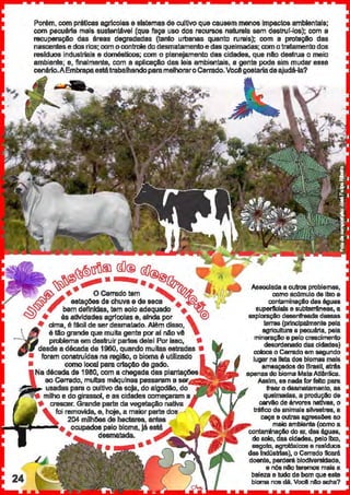 Porém, com práticas agrfcclase sistemasdecuiUvo quecausem menos Impactos ambientais;
com pecuérta mais sustentável (que faça uso dos I'GCUP$0$ naturais sem deslnll-los); cem a
recuperaçAo das éreas degradadas (tanto urbanas quanto rurais); com a protaçlo das
nascentese dos rios; com ocontrole dodesmatamentoe das queimadas: como1ratamentodos
reslduos industriais e domésticos; com o planejamento das cidades, que nio destrua o meio
ambiente; e, finalmente, cem a aplicaçi.o das leis ambientais, a genta pode sim mudar esse
c::enério.AEmbmpaestátrabalhandoparamelhoraroCerrado.Vocêgostariadeajudé-la?
~~r:!nft.l @!® &/~
~~... •• •• ~h...
~ +• O Cerrado tam S '-t1'4·"L~fYi estaçOes de chuva ede seca + ~.-'
~~~ , bem definidas, tem solo adequado +--~
<::::!J + àsatfllldades agrfcolase, ainda por ,~
+ cima, é filei! de ser desmatado. Além disso,
é tao grande que muitagente por ai nao vê
problema em destruirpartes dele! Por isso, •
desde a décadade 1960, quando muitasestradas •
• foram construídas na regilk>, o bioma é utilizado
• como local paracrtaçaode gado.
década de 1980, com a chegada das plantaç6es
ao Cerrado, multas máquinas passaram a-.t:eusadas parao cultivo da soja, doalgodAo, do
milho e dogirassol, e as cidades começaram a
Cf8SC8r. Grande parte da vegetaçAo nativa
fci removida, e, hoje, a maiorparte uo11_..
204 milhoesde hectares, antes
• ocupados pelo bloma, Jé está
+ desmatada.
••
Associada a 0.ltn)S problemas,
como aeilmulo da lixo e
contamiriiiÇfo da$ ég~.~a~
superficiais e subterrêneas, a
explaraçio d811enfreada daasas
terras (principalmente pela
agriCultUra e pec~Jiirfa, pela
mineraçto e pelo crescimento
desordenado das cidades)
coloc::8 o C8frado em aagundo
lu1J8rna lista dos blomas mal&
ameaçadOS do Brasil. a1nb
apenas do bioma MataAllênlica.
Assim, se nada forfeito para
frearo d6amatamanto. as
quelmadai, a produçlo de
carvaode árvores nattvas, o
tnifico d& animais silvestre8, a
caça e ou1ras agressoes ao
maio ambiante (como a
contamlnaç&l do ar, dN ég~.~a~,
do solo, du ddades, pelo lixo,
aagolo, agrotóxicos e rssfdLJOB
dNlndúslrtas), o Cem~do ficará.
doente, perdarã blodtversldada,
e nós nllo teremos mais a
beleza e tudo debom que este
biama nos dti. Você nAo acha?
 