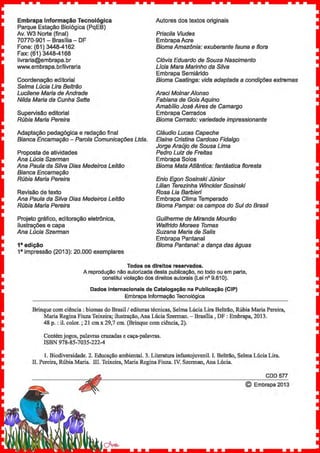 Embrapa Informação Tecnológica
Parque Estação Biológica (PqEB}
Av. W3 Norte (final}
70770-901- Brasília- DF
Autores dos textos originais
Priscila Viudes
Embrapa Acre
Fone: (61) 3448-4162 Bioma Amazônia: exuberante fauna e flora
Fax: (61) 3448-4168
livraria@embrapa.br
www.embrapa.br/livraria
Clóvis Eduardo de Souza Nascimento
Lícia Mara Marinho da Silva
Embrapa Semiárido
Coordenação editorial
Selma Lúcia Lira Beltrão
Lucilene Maria de Andrade
Nilda Maria da Cunha Sette
Bioma Caatinga: vida adaptada a condições extremas
Araci Mo/narAfonso
Fabiana de Gois Aquino
Amabílio José Aires de Camargo
Embrapa CerradosSupervisão editorial
Rúbia Maria Pereira Bioma Cerrado: variedade impressionante
Adaptação pedagógica e redação final
Bianca Encarnação - Paro/a Comunicações Ltda.
Proposta de atividades
Ana Lúcia Szerman
Ana Paula da Silva Dias Medeiros Leitão
Bianca Encarnação
Rúbia Maria Pereira
Revisão de texto
Cláudio Lucas Capeche
Elaine Cristina Cardoso Fidalgo
Jorge Araújo de Sousa Lima
Pedro Luiz de Freitas
Embrapa Solos
Bioma Mata Atlântica: fantástica floresta
Enio Egon Sosinski Júnior
Lilian Terezinha Winckler Sosinski
Rosa Lia Barbieri
Embrapa Clima TemperadoAna Paula da Silva Dias Medeiros Leitão
Rúbia Maria Pereira Bioma Pampa: os campos do Sul do Brasil
Projeto gráfico, editoração eletrônica,
ilustrações e capa
Ana Lúcia Szerman
1• edição
Guilherme de Miranda Mourão
Walfrido Moraes Tomas
Suzana Maria de Salis
Embrapa Pantanal
Bioma Pantanal: a dança das águas
18
impressão (2013): 20.000 exemplares
Todos os direitos reservados.
A reprodução não autorizada desta publicação, no todo ou em parte,
constitui violação dos direitos autorais (Lei n° 9.61 0).
Dados internacionais de Catalogação na Publicação (CIP)
Embrapa Informação Tecnológica
Brinque com ciência : biomas do Brasil/ editoras técnicas, Selma Lúcia Lira Beltrão, Rúbia Maria Pereira,
Maria Regina Fiuza Teixeira; ilustração, Ana Lúcia Szerman. -Brasília, DF : Embrapa, 2013.
48 p.: il. color.; 21 em x 29,7 em. (Brinque com ciência, 2).
Contém jogos, palavras cruzadas e caça-palavras.
ISBN 978-85-7035-222-4
1. Biodiversidade. 2. Educação ambiental. 3. Literatura infantojuvenil. I. Beltrão, Selma Lúcia Lira.
ll. Pereira, Rúbia Maria. lll. Teixeira, Maria Regina Fiuza. IY. Szerman, Ana Lúcia.
CDD 577
© Embrapa 2013
 
