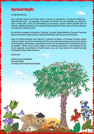 Apresentação
Amigo(a) leitor(a),
Com certeza você já ouviu falar sobre o quanto é importante o mundo ser diferente...
Diferente em tudo... As pessoas, os países, as formas de comunicação, as culturas e
todo o resto dão o tom da diversidade que encanta a gente. Assim também são os
biomas: regiões especiais e com características distintas, onde vivem animais, plantas e
um imenso universo de vida.
No território brasileiro, Amazônia, Caatinga, Cerrado, MataAtlântica, Pampa e Pantanal
são os endereços desse quebra-cabeça de belezas naturaisque conhecemos.
Aqui na cartilha Brinque com ciência 2: biomas do Brasil, a Embrapa convida você a
viajar portodos os cantos e recantos do País, para entender porque seus biomas devem
ser protegidos, admirados e respeitados como o larde espécies tão importantes quanto
as nossas. Quem conduz essa viagem é a corujinha-buraqueira, uma espécie de ave
muito especial, encontrada no Brasil inteiro, que por isso mesmo foi escolhida para
acompanhá-lo(a) nesta aventura.
Divirta-se!
Selma Lúcia Lira Beltrão
Gerente-Geral
Embrapa InformaçãoTecnológica
 