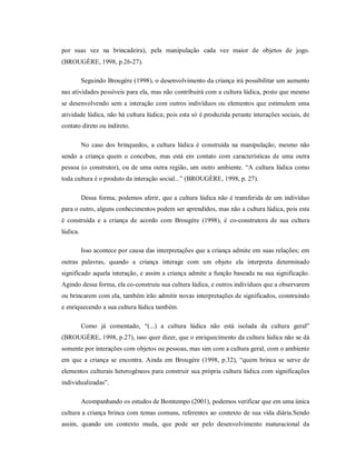 por suas vez na brincadeira), pela manipulação cada vez maior de objetos de jogo.
(BROUGÈRE, 1998, p.26-27).
Seguindo Brougère (1998), o desenvolvimento da criança irá possibilitar um aumento
nas atividades possíveis para ela, mas não contribuirá com a cultura lúdica, posto que mesmo
se desenvolvendo sem a interação com outros indivíduos ou elementos que estimulem uma
atividade lúdica, não há cultura lúdica; pois esta só é produzida perante interações sociais, de
contato direto ou indireto.
No caso dos brinquedos, a cultura lúdica é construída na manipulação, mesmo não
sendo a criança quem o concebeu, mas está em contato com características de uma outra
pessoa (o construtor), ou de uma outra região, um outro ambiente. “A cultura lúdica como
toda cultura é o produto da interação social...” (BROUGÈRE, 1998, p. 27).
Dessa forma, podemos aferir, que a cultura lúdica não é transferida de um indivíduo
para o outro, alguns conhecimentos podem ser aprendidos, mas não a cultura lúdica, pois esta
é construída e a criança de acordo com Brougère (1998), é co-construtora de sua cultura
lúdica.
Isso acontece por causa das interpretações que a criança admite em suas relações; em
outras palavras, quando a criança interage com um objeto ela interpreta determinado
significado aquela interação, e assim a criança admite a função baseada na sua significação.
Agindo dessa forma, ela co-construiu sua cultura lúdica, e outros indivíduos que a observarem
ou brincarem com ela, também irão admitir novas interpretações de significados, construindo
e enriquecendo a sua cultura lúdica também.
Como já comentado, “(...) a cultura lúdica não está isolada da cultura geral”
(BROUGÈRE, 1998, p.27), isso quer dizer, que o enriquecimento da cultura lúdica não se dá
somente por interações com objetos ou pessoas, mas sim com a cultura geral, com o ambiente
em que a criança se encontra. Ainda em Brougère (1998, p.32), “quem brinca se serve de
elementos culturais heterogêneos para construir sua própria cultura lúdica com significações
individualizadas”.
Acompanhando os estudos de Bomtempo (2001), podemos verificar que em uma única
cultura a criança brinca com temas comuns, referentes ao contexto de sua vida diária.Sendo
assim, quando um contexto muda, que pode ser pelo desenvolvimento maturacional da
 