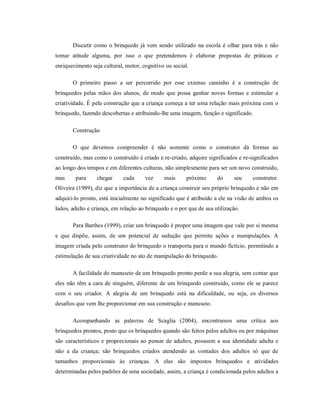 Discutir como o brinquedo já vem sendo utilizado na escola é olhar para trás e não
tomar atitude alguma, por isso o que pretendemos é elaborar propostas de práticas e
enriquecimento seja cultural, motor, cognitivo ou social.
O primeiro passo a ser percorrido por esse extenso caminho é a construção de
brinquedos pelas mãos dos alunos, de modo que possa ganhar novas formas e estimular a
criatividade. É pela construção que a criança começa a ter uma relação mais próxima com o
brinquedo, fazendo descobertas e atribuindo-lhe uma imagem, função e significado.
Construção
O que devemos compreender é não somente como o construtor dá formas ao
construído, mas como o construído é criado e re-criado, adquire significados e re-significados
ao longo dos tempos e em diferentes culturas, não simplesmente para ser um novo construído,
mas para chegar cada vez mais próximo do seu construtor.
Oliveira (1989), diz que a importância de a criança construir seu próprio brinquedo e não em
adquiri-lo pronto, está inicialmente no significado que é atribuído a ele na visão de ambos os
lados, adulto e criança, em relação ao brinquedo e o por que de sua utilização.
Para Barthes (1999), criar um brinquedo é propor uma imagem que vale por si mesma
e que dispõe, assim, de um potencial de sedução que permite ações e manipulações. A
imagem criada pelo construtor do brinquedo o transporta para o mundo fictício, permitindo a
estimulação de sua criatividade no ato de manipulação do brinquedo.
A facilidade do manuseio de um brinquedo pronto perde a sua alegria, sem contar que
eles não têm a cara de ninguém, diferente de um brinquedo construído, como ele se parece
com o seu criador. A alegria de um brinquedo está na dificuldade, ou seja, os diversos
desafios que vem lhe proporcionar em sua construção e manuseio.
Acompanhando as palavras de Scaglia (2004), encontramos uma crítica aos
brinquedos prontos, posto que os brinquedos quando são feitos pelos adultos ou por máquinas
são característicos e proporcionais ao pensar de adultos, possuem a sua identidade adulta e
não a da criança; são brinquedos criados atendendo as vontades dos adultos só que de
tamanhos proporcionais às crianças. A elas são impostos brinquedos e atividades
determinadas pelos padrões de uma sociedade, assim, a criança é condicionada pelos adultos a
 