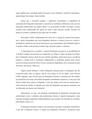 seguir padrões que a sociedade impõe até mesmo a eles, limitando o mundo de exploração e
argumentação das crianças, futuros adultos.
Parece que a economia mundial, o capitalismo desconsidera a importância da
construção dos brinquedos tradicionais e incentivam as indústrias a fabricarem cada vez mais
brinquedos padronizados que andam, falam e se movimentam sozinhos, deixando a criança
somente como telespectador que aperta um botão e tudo funciona sozinho, saciando seu
desejo de consumo e pedindo aos pais algo cada vez melhor.
Para alguns é difícil compreender que o caso não é o desejo de consumo das crianças,
mas o prazer momentâneo que esses brinquedos oferecem; a criança já não teve o prazer e
satisfação de construí-lo, por isso já não possui as suas características, personalidade, depois é
só apertar o botão e tudo acontece sozinho, logo, ele perde a graça e o interesse.
A importância de se conceber e construir brinquedos encontra-se na possibilidade de
se produzir imagens que possuam um significado em relação à lógica do desejo da criança,
pois o brinquedo começa a partir de uma vontade espontânea, depois passa para a escolha de
material, a entrega total à construção, ultrapassando os problemas gerados pelos acasos
através de soluções possíveis frente às reais e potenciais capacidades, até se consumar na ação
de brincar. (SCAGLIA, 2004, p.6).
Alguns autores admitem o termo brinquedos artesanais para os brinquedos que são
construídos pelas mãos de alguém, seja de uma criança ou de um adulto, como Oliveira
(1989), segundo o autor, há dois tipos de brinquedos artesanais, o primeiro caso são artesãos
que produzem com muita criatividade brinquedos culturalmente expressivos, existe aqui uma
estreita relação entre cultura e brinquedo, e estes são criados como meio de sustento para a
sobrevivência do artesão. O segundo caso seria dos brinquedos que parecem artesanais mas
são fabricados em sistema semi-industrial.
Industrianato, ou seja, uma produção manufaturada de brinquedos, dominada pela
uniformidade (cores e modelos), pela padronização (formas e material empregado) e pela
repetição (produção organizada fundamentalmente para atender uma demanda de mercado).
(OLIVEIRA, 1989, p.15).
O brinquedo artesanal é muitas vezes associado ao passado, as gerações antecedentes;
o que não é totalmente correto. A origem dos brinquedos artesanais é certamente muito
 