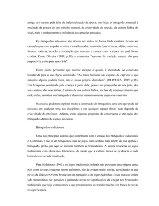 antiga, até mesmo pela falta de industrialização da época, mas hoje, o brinquedo artesanal é
resultado da prática de um trabalho manual, da criatividade do artesão, da cultura lúdica do
local, mais o conhecimento e influência das gerações passadas.
Os brinquedos artesanais não devem ser vistos de forma tradicionalista, devem ser
exemplos para um impulso criativo e transformador, renovado com técnicas, idéias, materiais,
formas, texturas, criação e re-criação que marcam e caracterizam a época no qual foram
criados. Como Oliveira (1989, p.19), o construtor “serve-se da tradição manual não para
perpetuá-la, e sim para renová-la”.
Outro ponto pertinente que merece atenção é quanto à identidade do construtor
transferida para o seu objeto construído. “As mãos humanas são capazes de exprimir o que
máquina alguma poderia fazer, isto é, nossa própria identidade”. (OLIVEIRA, 1989, p.18).
Um brinquedo construído pela criança é parte dela, possui um pouquinho do seu jeito, dos
seus sonhos, das suas idéias, é retrato de sua cultura lúdica, da fase de desenvolvimento que
está; enfim, construir um brinquedo é descrever minuciosamente quem é o construtor.
Na escola, podemos explorar muito a construção de brinquedos, uma arte que pode ser
utilizada em qualquer uma das disciplinas e em qualquer espaço físico, tudo depende da
criatividade do professor. Adiante, estão algumas propostas de construções e utilização dos
brinquedos dentro do espaço da escola.
Brinquedos tradicionais
Uma das principais autoras que contribuem com o estudo dos brinquedos tradicionais
é Kishimoto, e não só de brinquedos, mas de jogos, num sentido mais amplo do que apenas o
brinquedo, posto que aqui se incluem também as brincadeiras. A autora relaciona os jogos
tradicionais com elementos folclóricos, de modo que a cultura lúdica se evidencia a cada
brincadeira e a cada construção.
Para Kishimoto (1993), os jogos tradicionais infantis não possuem uma origem certa,
pois além de seus criadores serem anônimos, são de origem muito antiga, acreditando-se que
povos da Grécia e Oriente brincavam de papagaios e de jogar pedrinhas. Essas práticas teriam
sido transmitidas por gerações e ganhando novas re-significações até chegar nos brinquedos
tradicionais que hoje conhecemos e que presenciamos as transformações em busca de novas
re-significações.
 