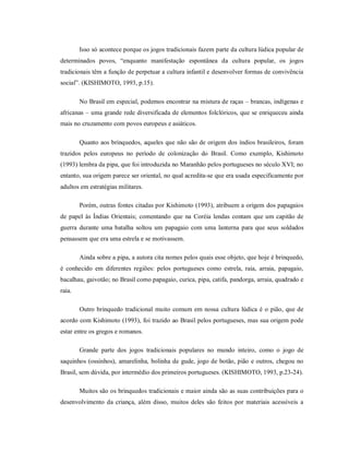 Isso só acontece porque os jogos tradicionais fazem parte da cultura lúdica popular de
determinados povos, “enquanto manifestação espontânea da cultura popular, os jogos
tradicionais têm a função de perpetuar a cultura infantil e desenvolver formas de convivência
social”. (KISHIMOTO, 1993, p.15).
No Brasil em especial, podemos encontrar na mistura de raças – brancas, indígenas e
africanas – uma grande rede diversificada de elementos folclóricos, que se enriqueceu ainda
mais no cruzamento com povos europeus e asiáticos.
Quanto aos brinquedos, aqueles que não são de origem dos índios brasileiros, foram
trazidos pelos europeus no período de colonização do Brasil. Como exemplo, Kishimoto
(1993) lembra da pipa, que foi introduzida no Maranhão pelos portugueses no século XVI; no
entanto, sua origem parece ser oriental, no qual acredita-se que era usada especificamente por
adultos em estratégias militares.
Porém, outras fontes citadas por Kishimoto (1993), atribuem a origem dos papagaios
de papel às Índias Orientais; comentando que na Coréia lendas contam que um capitão de
guerra durante uma batalha soltou um papagaio com uma lanterna para que seus soldados
pensassem que era uma estrela e se motivassem.
Ainda sobre a pipa, a autora cita nomes pelos quais esse objeto, que hoje é brinquedo,
é conhecido em diferentes regiões: pelos portugueses como estrela, raia, arraia, papagaio,
bacalhau, gaivotão; no Brasil como papagaio, curica, pipa, catifa, pandorga, arraia, quadrado e
raia.
Outro brinquedo tradicional muito comum em nossa cultura lúdica é o pião, que de
acordo com Kishimoto (1993), foi trazido ao Brasil pelos portugueses, mas sua origem pode
estar entre os gregos e romanos.
Grande parte dos jogos tradicionais populares no mundo inteiro, como o jogo de
saquinhos (ossinhos), amarelinha, bolinha de gude, jogo de botão, pião e outros, chegou no
Brasil, sem dúvida, por intermédio dos primeiros portugueses. (KISHIMOTO, 1993, p.23-24).
Muitos são os brinquedos tradicionais e maior ainda são as suas contribuições para o
desenvolvimento da criança, além disso, muitos deles são feitos por materiais acessíveis a
 