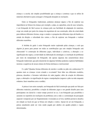 criança e a escola; são simples possibilitando que a criança o construa e que se utilize de
materiais alternativos para conseguir o brinquedo desejado ou recriações.
Entre os brinquedos tradicionais, podemos destacar alguns a fim de explorar sua
importância no brincar da criança; por exemplo, a pipa, ou capucheta, uma de suas variações,
é um brinquedo de fácil acesso às crianças pela sua facilidade de adaptação de materiais,
exige um estudo por parte da criança da arquitetura de sua construção, além da criatividade
para elaborar diferentes formas, exige o estudo e a pesquisa dos diferentes tipos de bambu e o
estudo da direção e velocidade dos ventos, a fim de explorar seu brinquedo e realizar
diferentes manobras.
A bolinha de gude é outro brinquedo muito explorado pelas crianças, e será que
alguém já parou para pensar em todas as contribuições que este simples brinquedo está
oferecendo? A construção de diferentes jogos, individuais e coletivos, a alteração e re-
significação das regras, a criatividade na elaboração de estratégias e a resolução de problemas
por meio da manipulação do brinquedo; são apenas algumas das características desse
brinquedo tradicional, que pelo desenrolar de algumas bolinhas podemos explorar habilidades
motoras e cognitivas de nossos alunos de forma intrínseca e motivacional.
E o pião? Quantas formas diferentes de enrolar o cordão no pião nós conhecemos? E
quantas mais as crianças vivem criando e re-criando? Sem falar nos diferentes modelos,
pinturas, desenhos e formatos individuais de cada jogador; além da criação de diferentes
jogos, a alteração e re-significação de regras e manipulações (segurar o pião na mão enquanto
rodamos, fazer manobras com o cordão).
A peteca é um outro exemplo, um brinquedo de fácil construção que pode ser feita por
diferentes materiais, possibilita a criação de diferentes jogos e um grande desafio para seus
participantes em deixá-la o maior tempo possível no ar, é um brinquedo que possibilita o
aumento no repertório de resoluções de problemas com a mão e a estimulação da percepção
espacial e temporal; por ser freqüentemente vivenciada ao ar livre, também promove desafios
em relação ao local em que se brinca em relação a ventos. Apesar de ser um brinquedo, a
peteca atualmente pode ser vista sendo jogada por adultos em quadra própria e regras
determinadas.
 